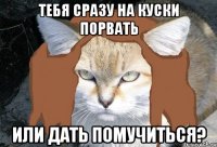 тебя сразу на куски порвать или дать помучиться?