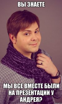 вы знаете мы все вместе были на презентации у андрея?