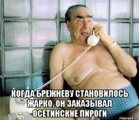  когда брежневу становилось жарко, он заказывал осетинские пироги