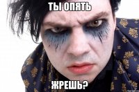 ты опять жрешь?