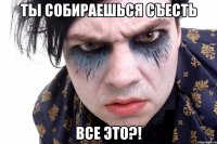 ты собираешься съесть все это?!