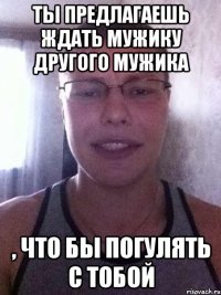 ты предлагаешь ждать мужику другого мужика , что бы погулять с тобой