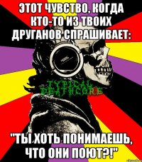 этот чувство, когда кто-то из твоих друганов спрашивает: "ты хоть понимаешь, что они поют?!"