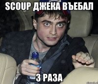 scoup джека въебал 3 раза