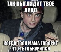 так выглядит твое лицо когда твоя мама говорит что ты обкурился