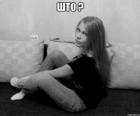 што ? 
