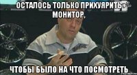 осталось только прихуярить монитор, чтобы было на что посмотреть