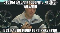 это вы заебали говорить, что мы заебали! всё равно монитор прихуярю!