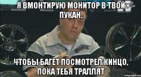 я вмонтирую монитор в твой пукан, чтобы багет посмотрел кинцо, пока тебя траллят