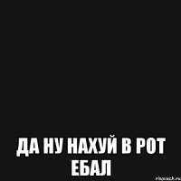  да ну нахуй в рот ебал