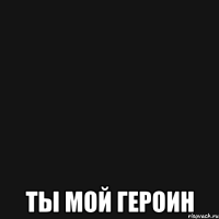  ты мой героин