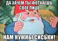 да зачем ты фоткаешь своё лицо нам нужны сиськи!