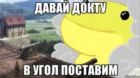 давай докту в угол поставим