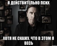 я действительно псих хотя не скажу, что в этом я весь