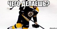 чего делаешь? 