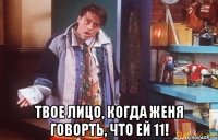 твое лицо, когда женя говорть, что ей 11!