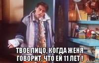  твое лицо, когда женя говорит, что ей 11 лет !