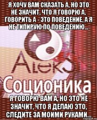 я хочу вам сказать а, но это не значит, что я говорю а, говорить а - это поведение, а я не типирую по поведению... я говорю вам а, но это не значит, что я делаю это, следите за моими руками...
