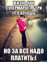 жизнь как супермаркет. бери что хочешь но за всё надо платить:(