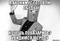я анонимус готовлю обеды хочешь побазарить? увидимся в среду