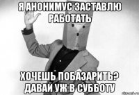 я анонимус заставлю работать хочешь побазарить? давай уж в субботу