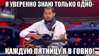 я уверенно знаю только одно- каждую пятницу я в говно!
