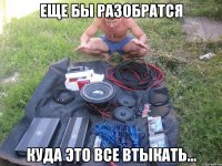 еще бы разобратся куда это все втыкать...