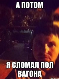 а потом я сломал пол вагона