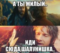 а ты милый.. иди сюда,шалунишка..