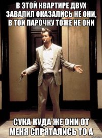 в этой квартире двух завалил оказались не они, в той парочку тоже не они сука куда же они от меня спрятались то а