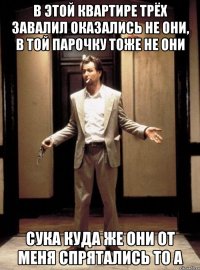 в этой квартире трёх завалил оказались не они, в той парочку тоже не они сука куда же они от меня спрятались то а