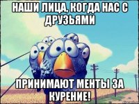 наши лица, когда нас с друзьями принимают менты за курение!