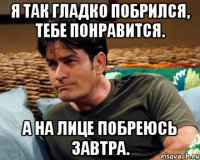 я так гладко побрился, тебе понравится. а на лице побреюсь завтра.