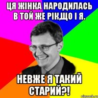 ця жінка народилась в той же рік,що і я. невже я такий старий?!