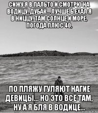 сижу я в пальто и смотрю на водицу. дубак... лучше б ехал я в ниццу. там солнце и море, погода плюс 40, по пляжу гуляют нагие девицы... но это всё там, ну а я бля в водице...