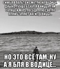 сижу я в пальто и смотрю на водицу. дубак... лучше б ехал я в ниццу. там солнце и море, погода плюс 40, по пляжу гуляют нагие девицы... но это всё там, ну а я бля в водице...
