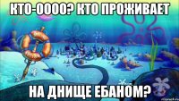 кто-оооо? кто проживает на днище ебаном?