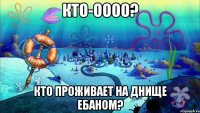 кто-оооо? кто проживает на днище ебаном?