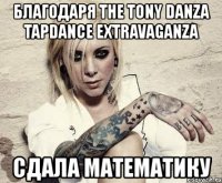 благодаря the tony danza tapdance extravaganza cдала математику
