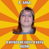 я - боба я нічого не хочу. я хочу колю