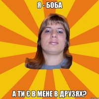 я - боба а ти є в мене в друзях?