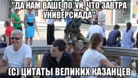 "да нам ваше по*уй, что завтра универсиада" (с) цитаты великих казанцев