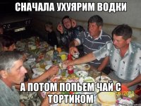сначала ухуярим водки а потом попьем чай с тортиком