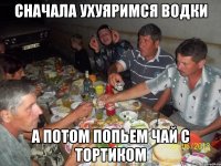 сначала ухуяримся водки а потом попьем чай с тортиком
