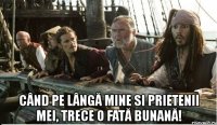  când pe lângă mine si prietenii mei, trece o fată bunană!