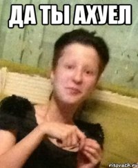 да ты ахуел 