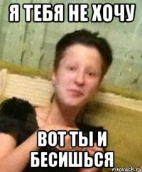 я тебя не хочу вот ты и бесишься