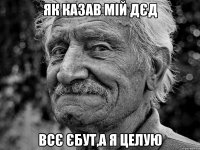 як казав мій дєд всє єбут,а я целую