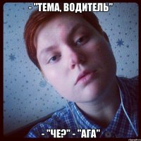 - "тема, водитель" - "че?" - "ага"