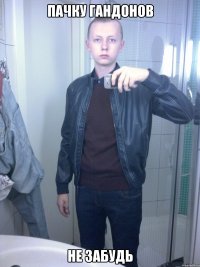 пачку гандонов не забудь